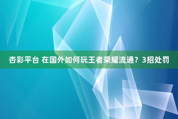 杏彩平台 在国外如何玩王者荣耀流通？3招处罚