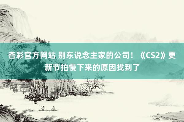 杏彩官方网站 别东说念主家的公司！《CS2》更新节拍慢下来的原因找到了