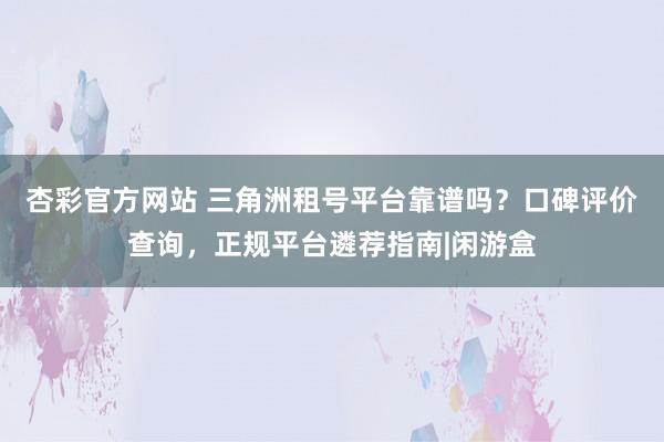 杏彩官方网站 三角洲租号平台靠谱吗？口碑评价查询，正规平台遴荐指南|闲游盒