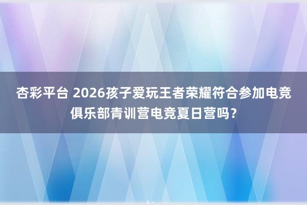 杏彩平台 2026孩子爱玩王者荣耀符合参加电竞俱乐部青训营电竞夏日营吗？