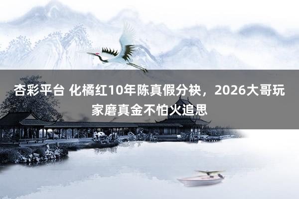 杏彩平台 化橘红10年陈真假分袂，2026大哥玩家磨真金不怕火追思