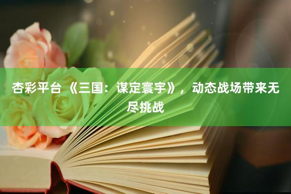 杏彩平台 《三国：谋定寰宇》，动态战场带来无尽挑战