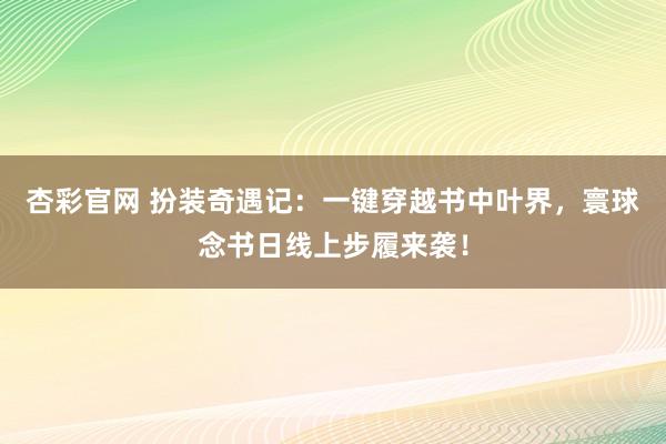 杏彩官网 扮装奇遇记：一键穿越书中叶界，寰球念书日线上步履来袭！
