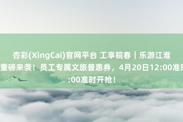杏彩(XingCai)官网平台 工享皖春｜乐游江淮第二期重磅来袭！员工专属文旅普惠券，4月20日12:00准时开抢！