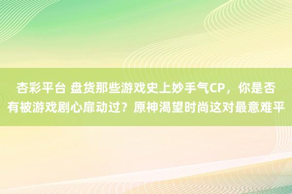 杏彩平台 盘货那些游戏史上妙手气CP，你是否有被游戏剧心扉动过？原神渴望时尚这对最意难平