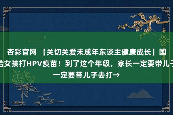 杏彩官网 【关切关爱未成年东谈主健康成长】国度免费给女孩打HPV疫苗！到了这个年级，家长一定要带儿子去打→