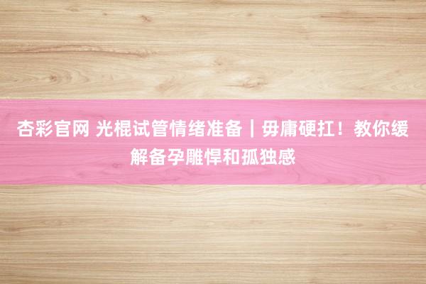 杏彩官网 光棍试管情绪准备｜毋庸硬扛！教你缓解备孕雕悍和孤独感
