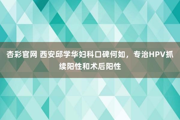 杏彩官网 西安邱学华妇科口碑何如，专治HPV抓续阳性和术后阳性