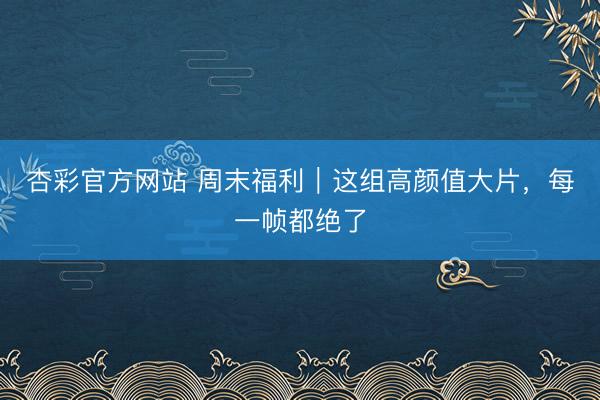 杏彩官方网站 周末福利｜这组高颜值大片，每一帧都绝了