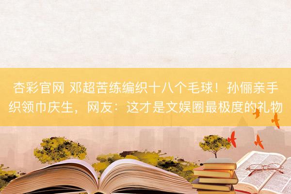 杏彩官网 邓超苦练编织十八个毛球！孙俪亲手织领巾庆生，网友：这才是文娱圈最极度的礼物