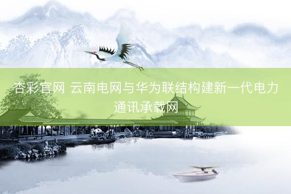 杏彩官网 云南电网与华为联结构建新一代电力通讯承载网