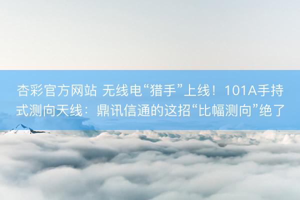 杏彩官方网站 无线电“猎手”上线！101A手持式测向天线：鼎讯信通的这招“比幅测向”绝了