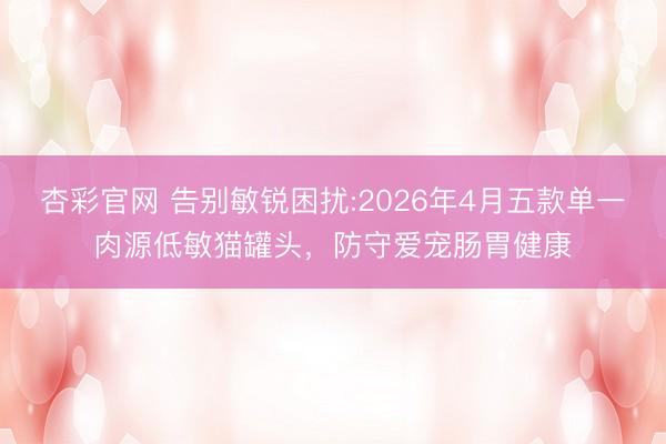 杏彩官网 告别敏锐困扰:2026年4月五款单一肉源低敏猫罐头，防守爱宠肠胃健康