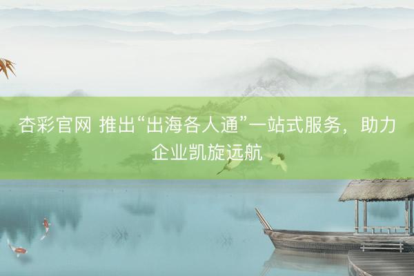 杏彩官网 推出“出海各人通”一站式服务，助力企业凯旋远航