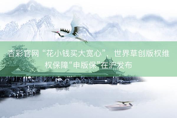 杏彩官网 “花小钱买大宽心”，世界草创版权维权保障“申版保”在沪发布
