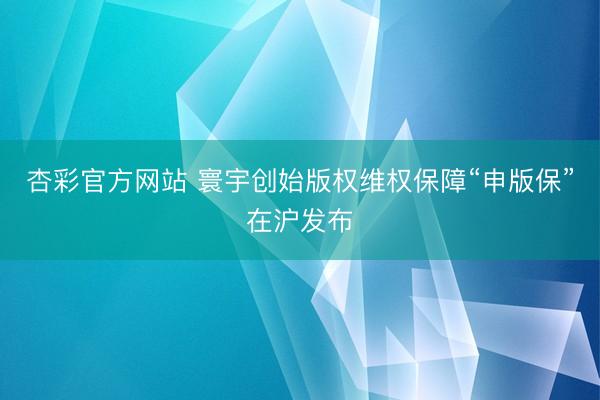 杏彩官方网站 寰宇创始版权维权保障“申版保”在沪发布
