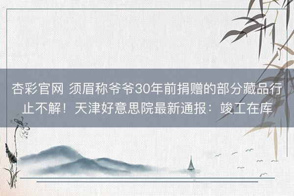 杏彩官网 须眉称爷爷30年前捐赠的部分藏品行止不解！天津好意思院最新通报：竣工在库