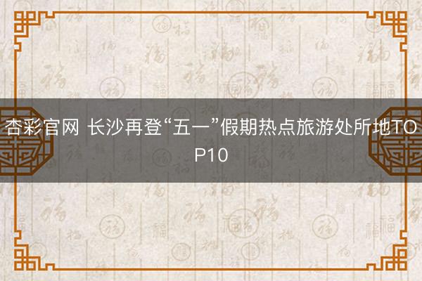 杏彩官网 长沙再登“五一”假期热点旅游处所地TOP10