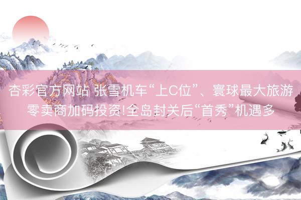 杏彩官方网站 张雪机车“上C位”、寰球最大旅游零卖商加码投资!全岛封关后“首秀”机遇多